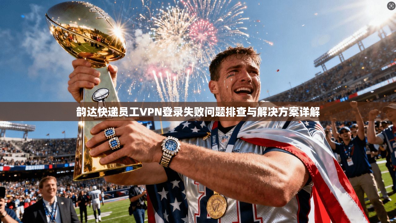 韵达快递员工VPN登录失败问题排查与解决方案详解 韵达快递员工VPN登录失败问题排查与解决方案详解