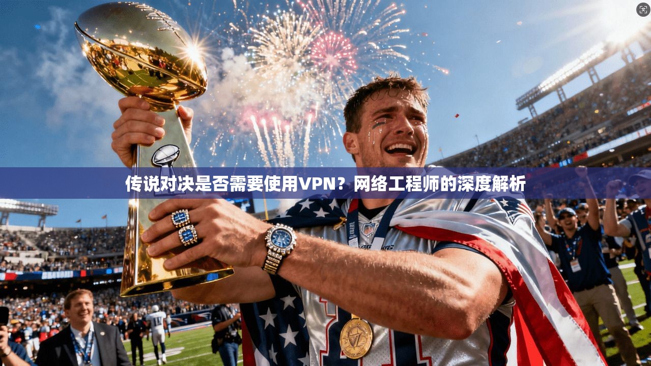 传说对决是否需要使用VPN？网络工程师的深度解析