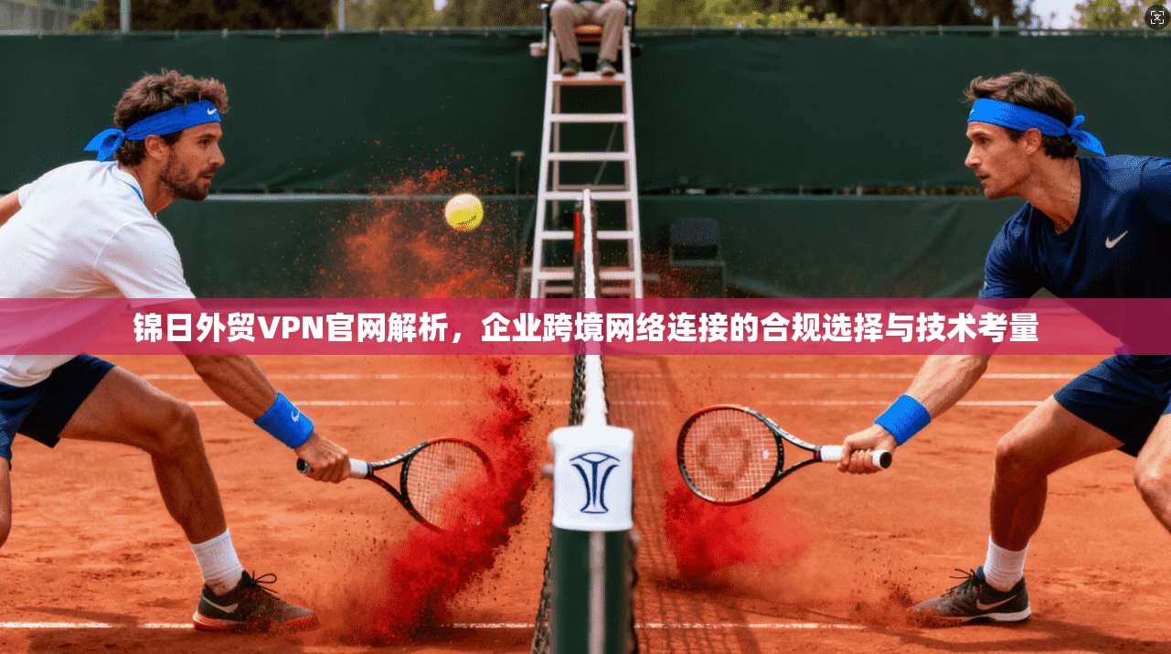 锦日外贸VPN官网解析，企业跨境网络连接的合规选择与技术考量