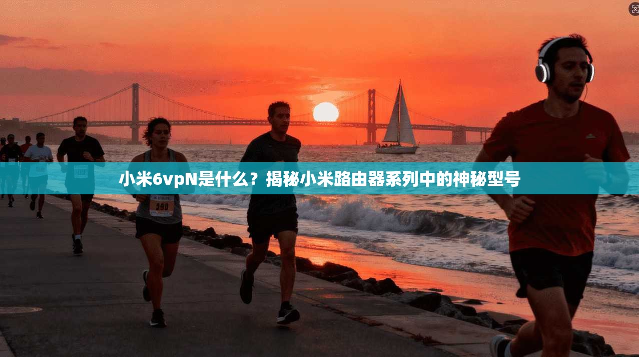 小米6vpN是什么?揭秘小米路由器系列中的神秘型号 小米6vpN是什么?揭秘小米路由器系列中的神秘型号