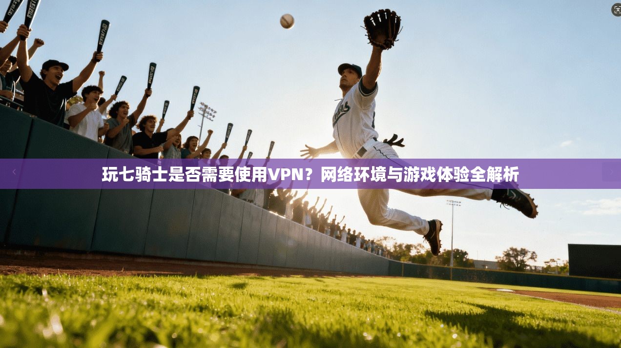 玩七骑士是否需要使用VPN？网络环境与游戏体验全解析