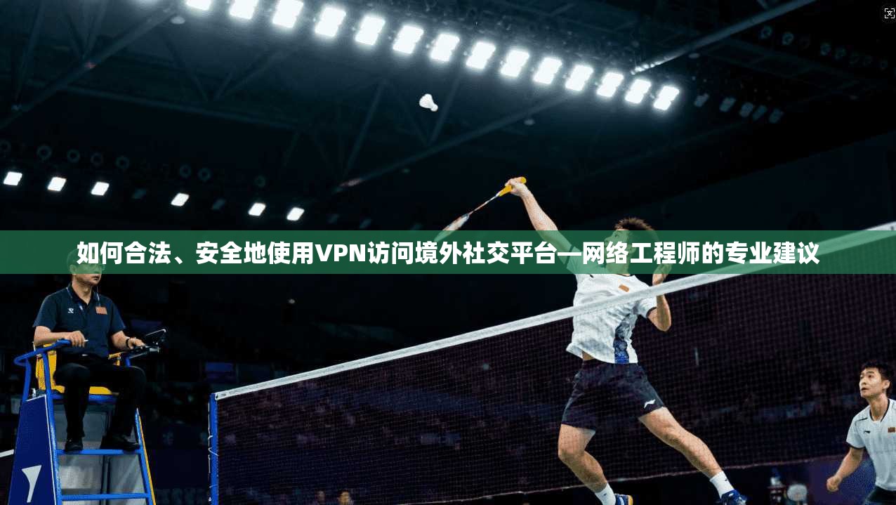 如何合法、安全地使用VPN访问境外社交平台—网络工程师的专业建议