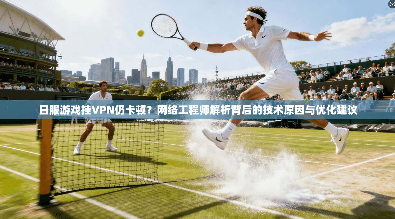 日服游戏挂VPN仍卡顿？网络工程师解析背后的技术原因与优化建议