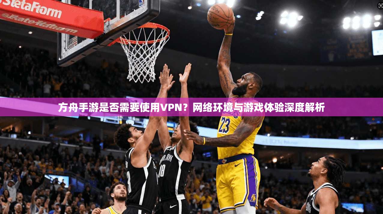 方舟手游是否需要使用VPN?网络环境与游戏体验深度解析 方舟手游是否需要使用VPN?网络环境与游戏体验深度解析
