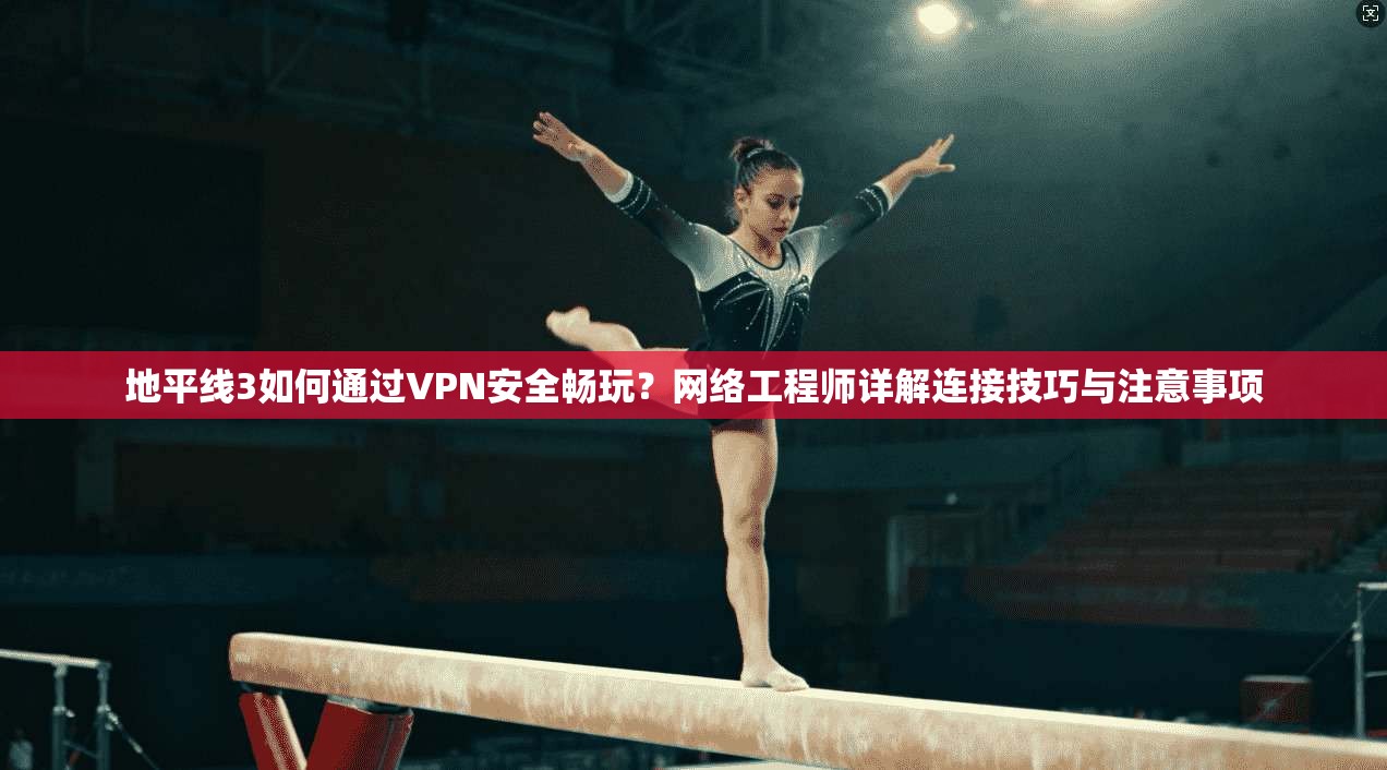 地平线3如何通过VPN安全畅玩？网络工程师详解连接技巧与注意事项