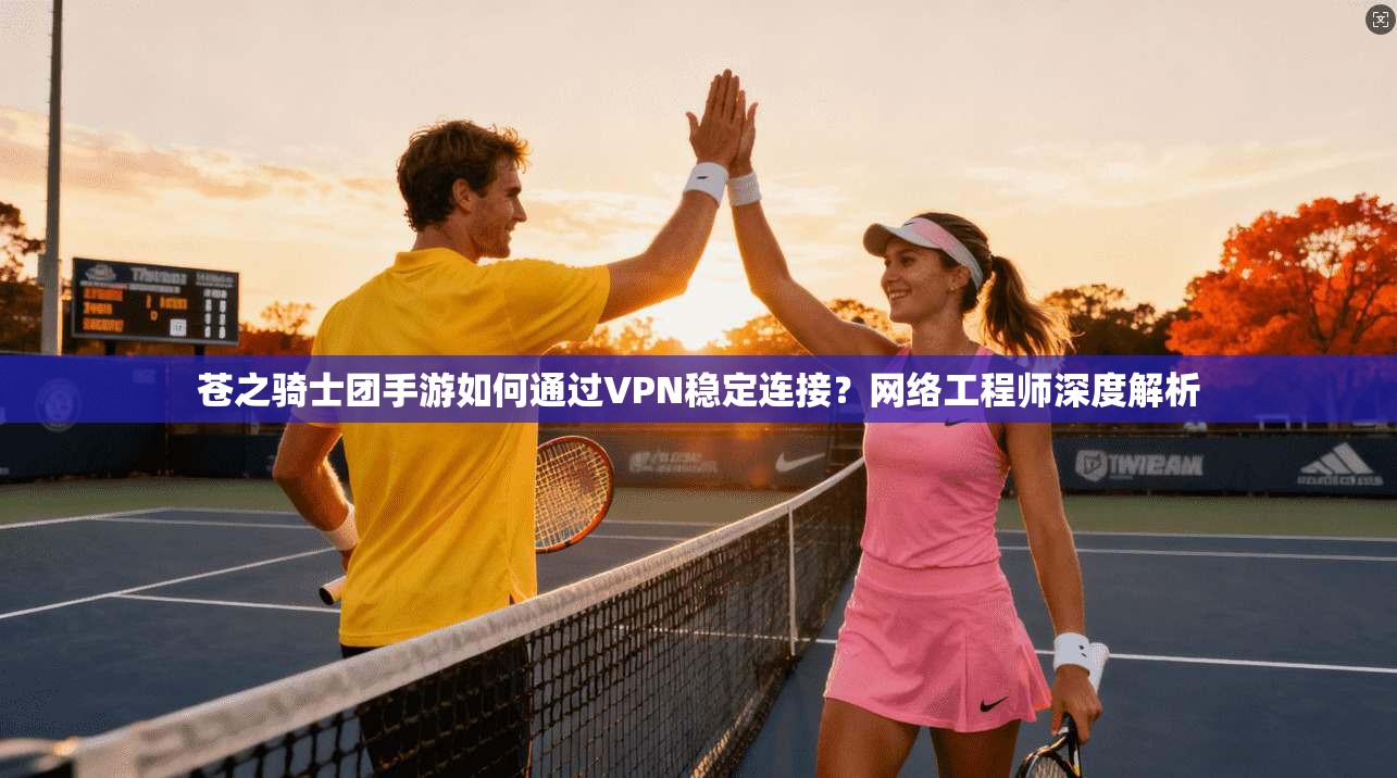 苍之骑士团手游如何通过VPN稳定连接？网络工程师深度解析