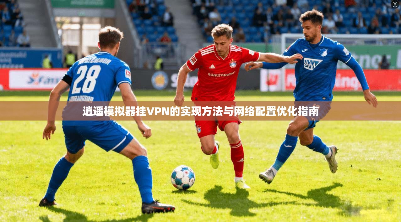 逍遥模拟器挂VPN的实现方法与网络配置优化指南 逍遥模拟器挂VPN的实现方法与网络配置优化指南