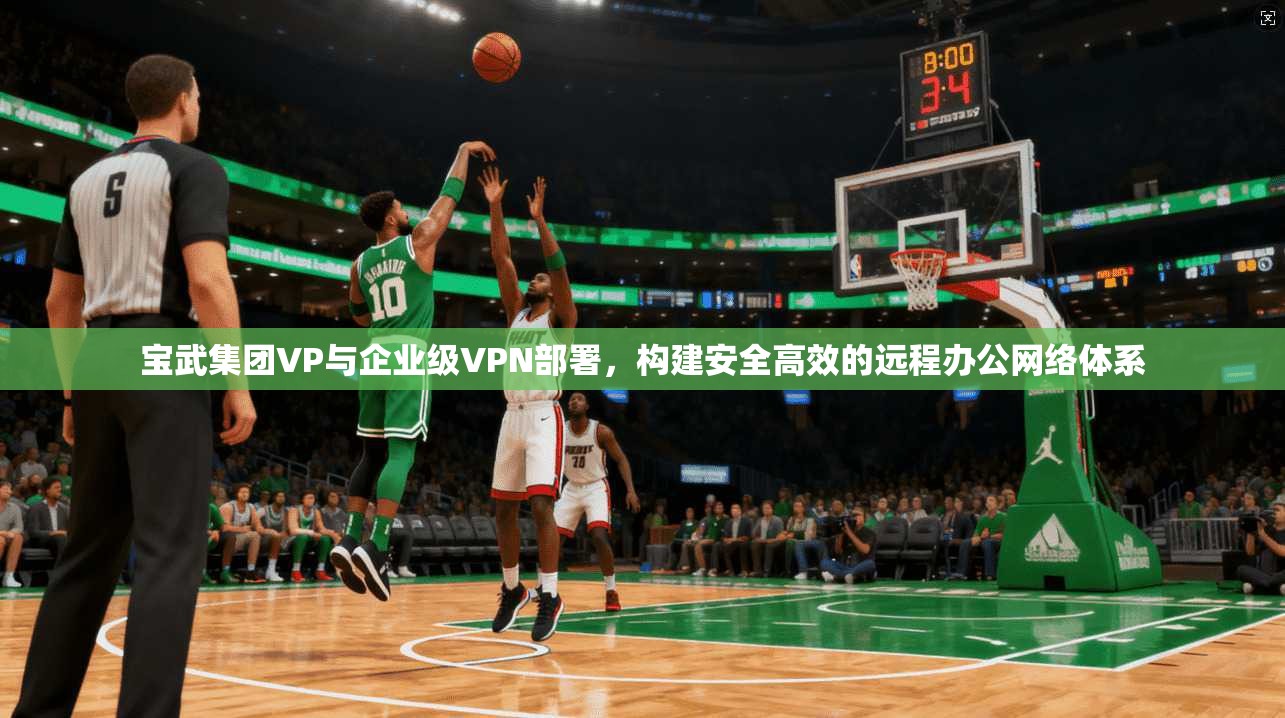 宝武集团VP与企业级VPN部署，构建安全高效的远程办公网络体系
