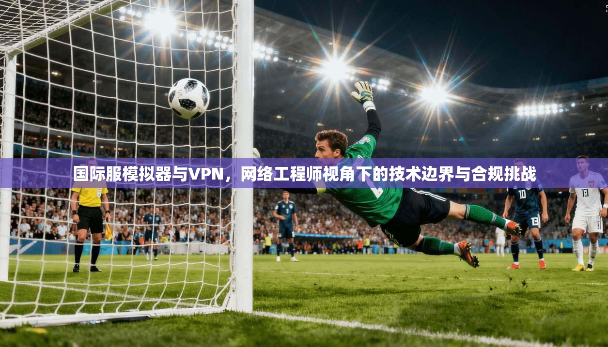 国际服模拟器与VPN，网络工程师视角下的技术边界与合规挑战