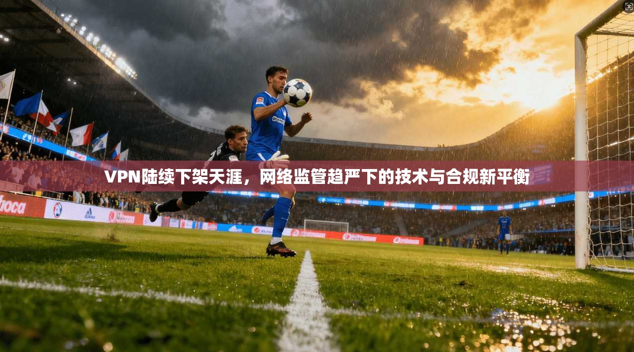 VPN陆续下架天涯，网络监管趋严下的技术与合规新平衡