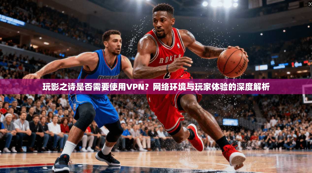 玩影之诗是否需要使用VPN?网络环境与玩家体验的深度解析 玩影之诗是否需要使用VPN?网络环境与玩家体验的深度解析
