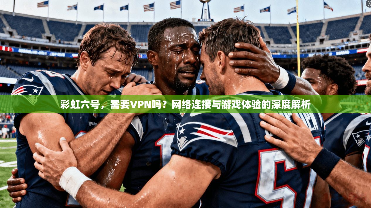 彩虹六号，需要VPN吗？网络连接与游戏体验的深度解析