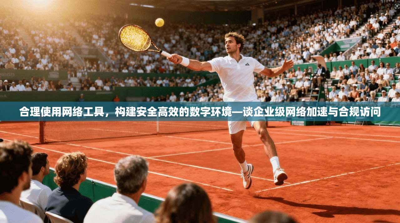 合理使用网络工具,构建安全高效的数字环境—谈企业级网络加速与合规访问 合理使用网络工具,构建安全高效的数字环境—谈企业级网络加速与合规访问