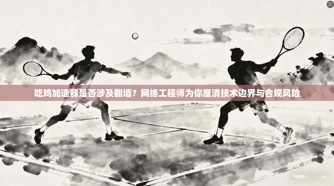 吃鸡加速器是否涉及翻墙?网络工程师为你厘清技术边界与合规风险 吃鸡加速器是否涉及翻墙?网络工程师为你厘清技术边界与合规风险