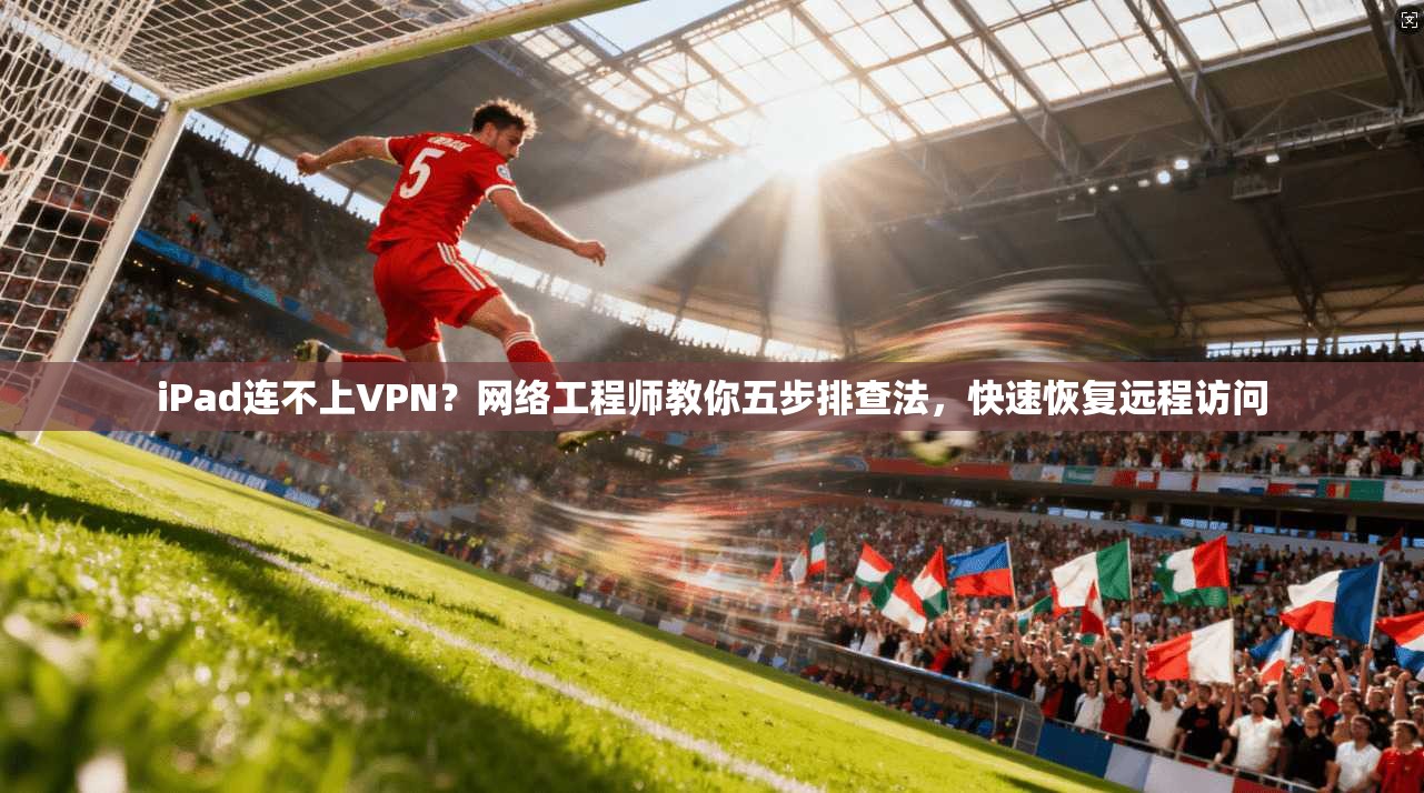 iPad连不上VPN？网络工程师教你五步排查法，快速恢复远程访问