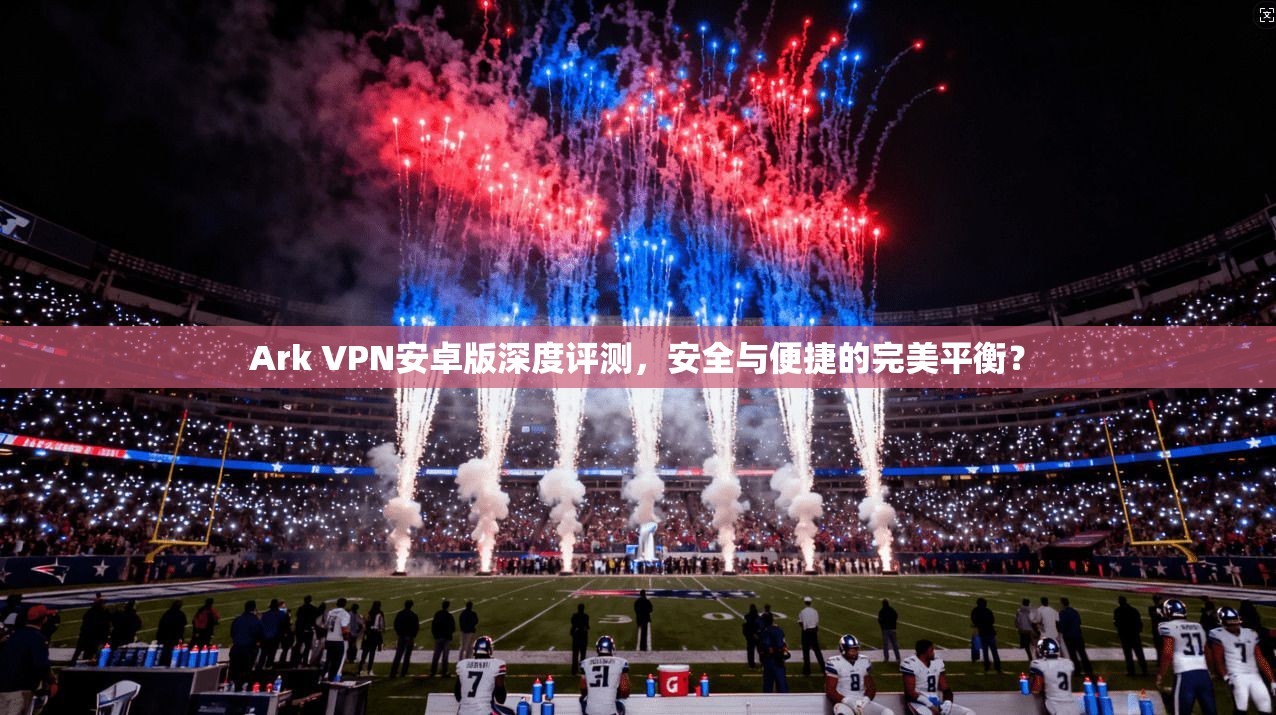 Ark VPN安卓版深度评测，安全与便捷的完美平衡？