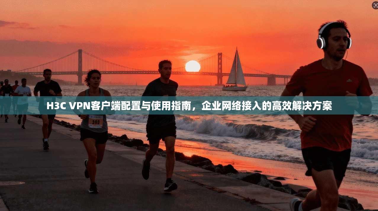 H3C VPN客户端配置与使用指南,企业网络接入的高效解决方案 H3C VPN客户端配置与使用指南,企业网络接入的高效解决方案