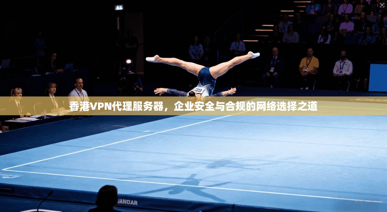 香港VPN代理服务器，企业安全与合规的网络选择之道