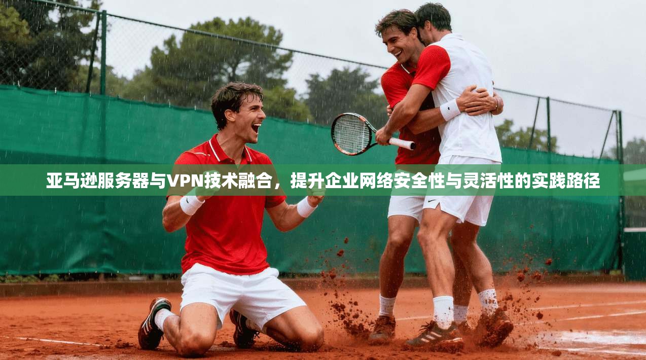 亚马逊服务器与VPN技术融合,提升企业网络安全性与灵活性的实践路径 亚马逊服务器与VPN技术融合,提升企业网络安全性与灵活性的实践路径