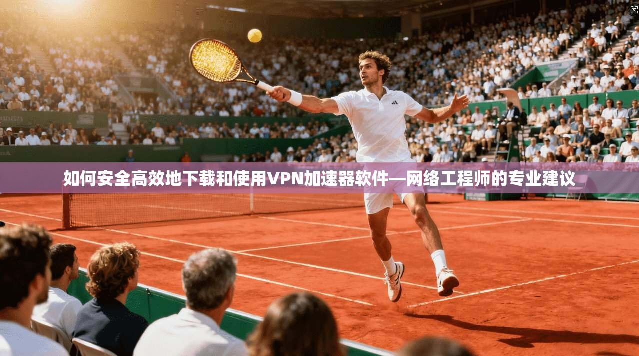 如何安全高效地下载和使用VPN加速器软件—网络工程师的专业建议
