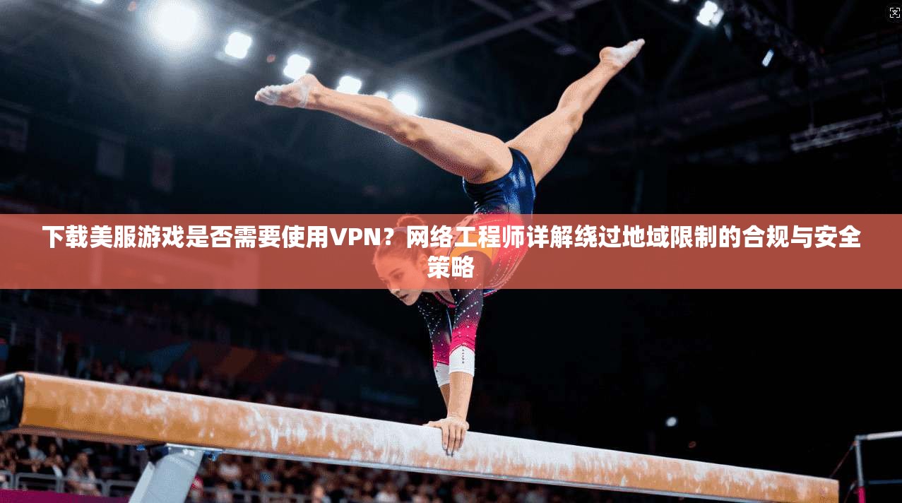下载美服游戏是否需要使用VPN？网络工程师详解绕过地域限制的合规与安全策略