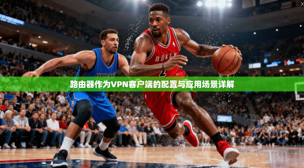 路由器作为VPN客户端的配置与应用场景详解