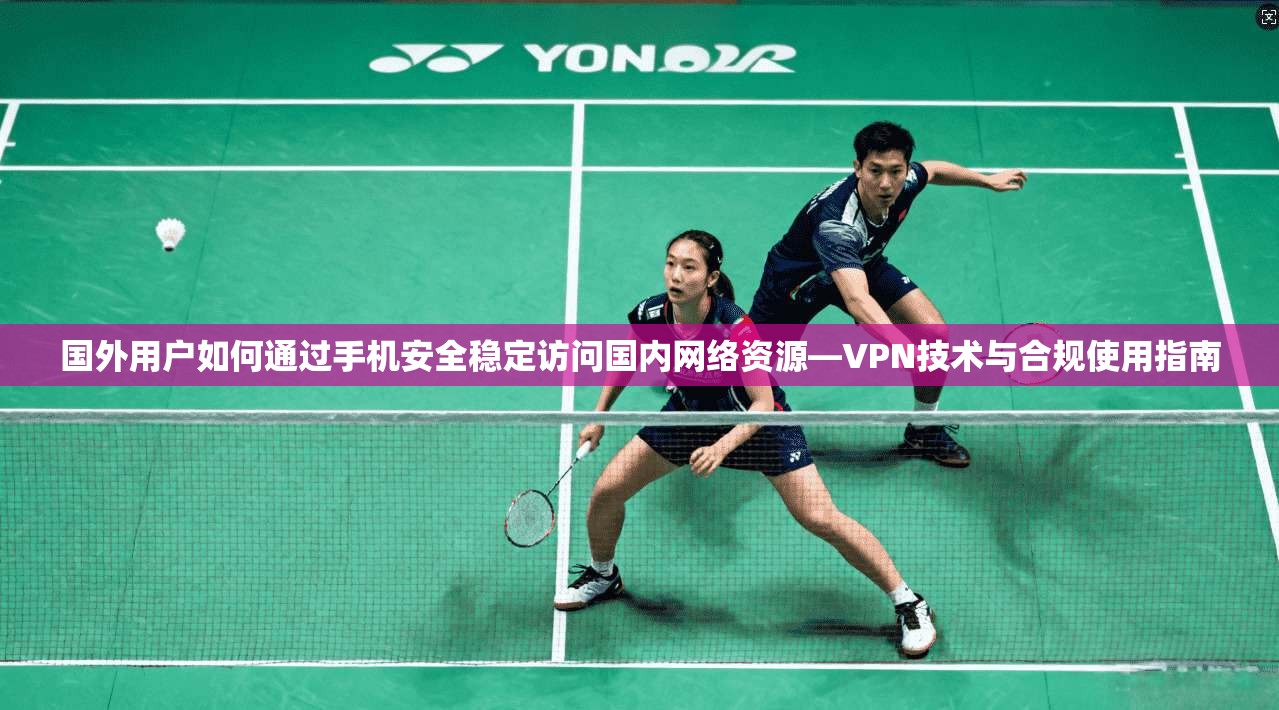 国外用户如何通过手机安全稳定访问国内网络资源—VPN技术与合规使用指南