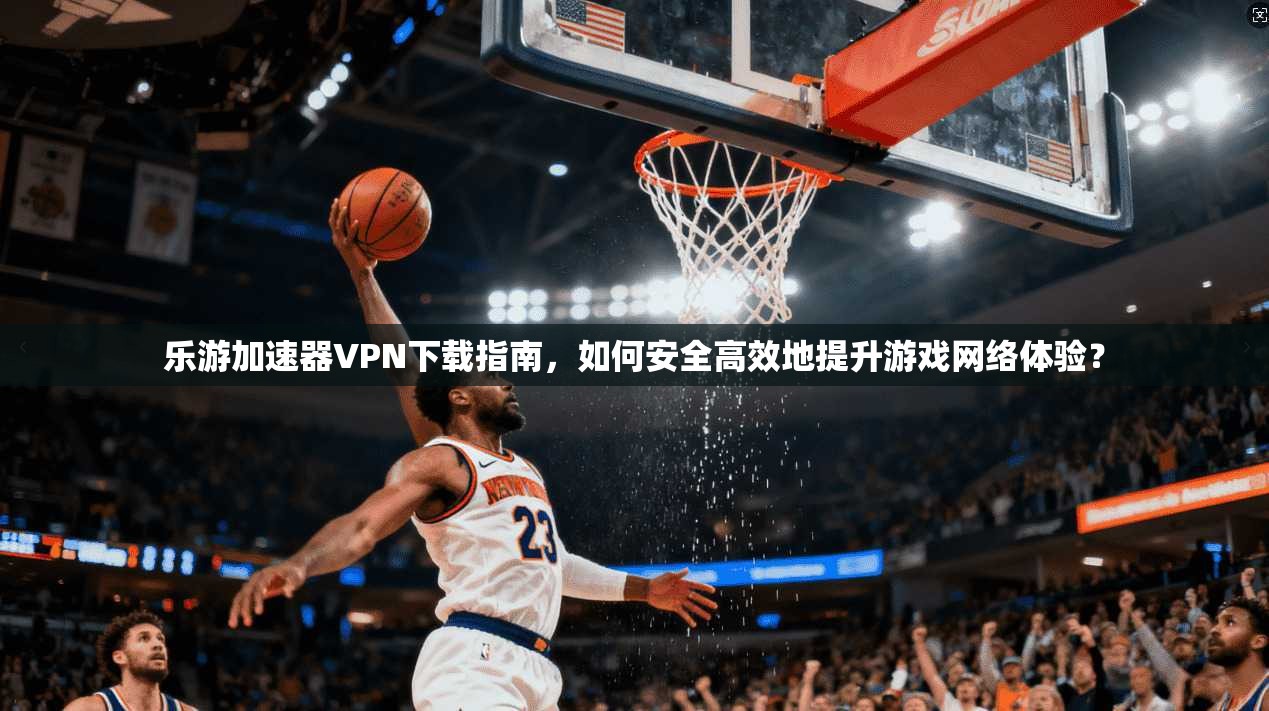 乐游加速器VPN下载指南，如何安全高效地提升游戏网络体验？