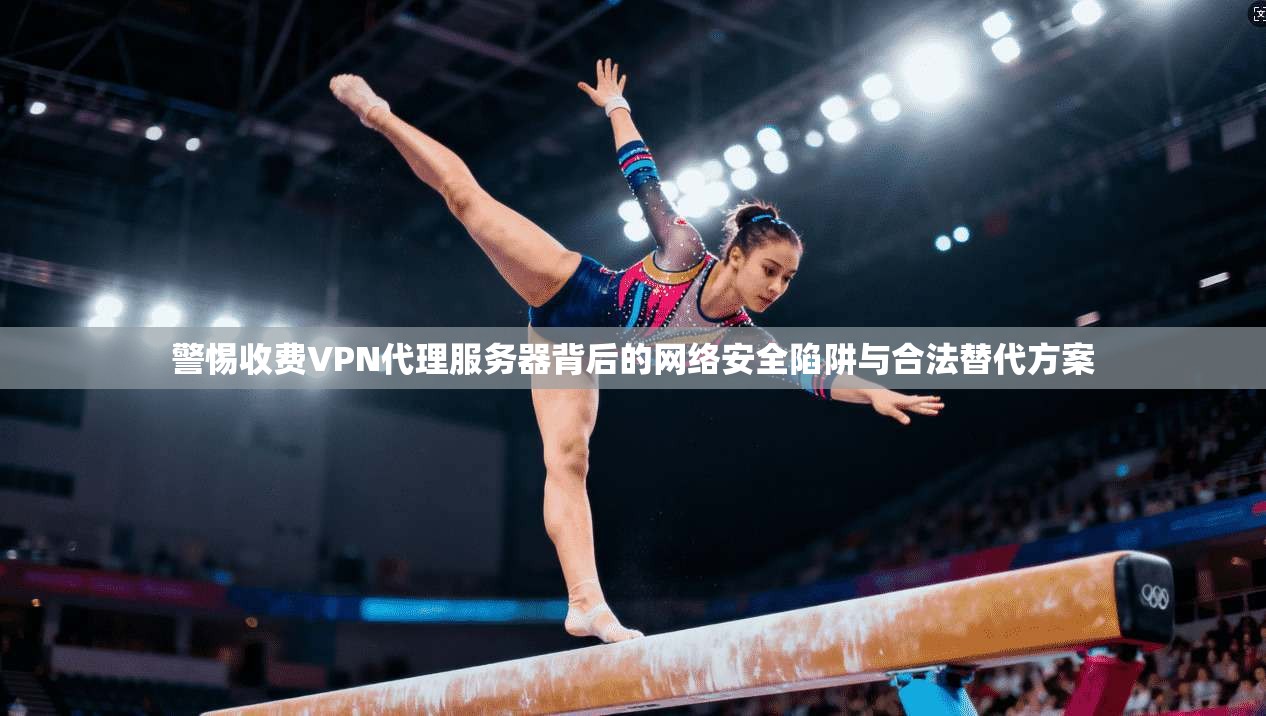 警惕收费VPN代理服务器背后的网络安全陷阱与合法替代方案