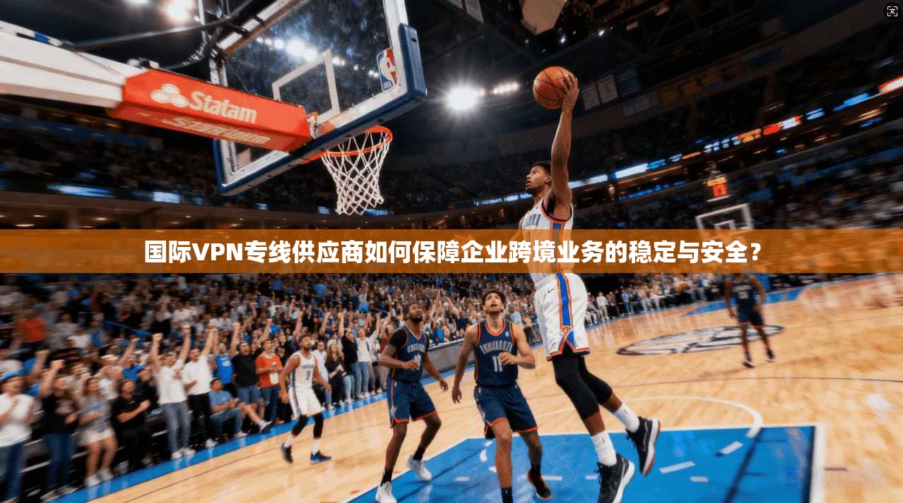国际VPN专线供应商如何保障企业跨境业务的稳定与安全？