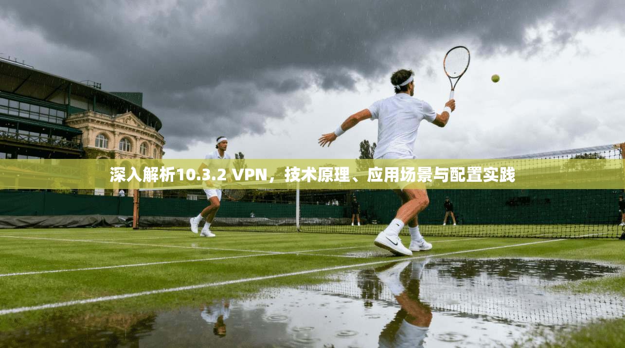 深入解析10.3.2 VPN，技术原理、应用场景与配置实践