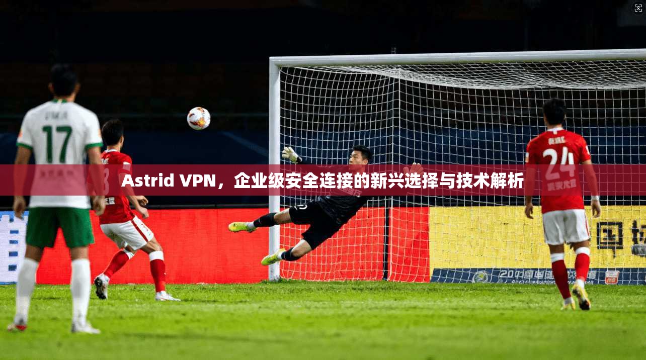 Astrid VPN,企业级安全连接的新兴选择与技术解析 Astrid VPN,企业级安全连接的新兴选择与技术解析