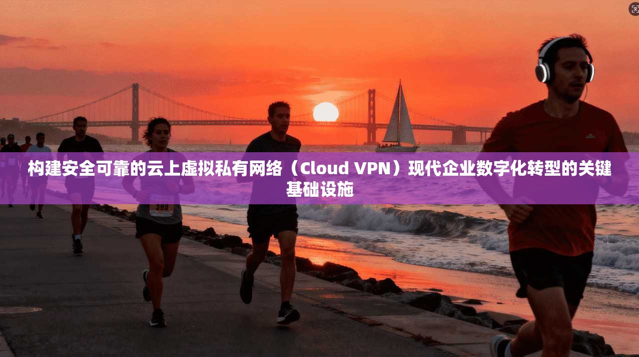 构建安全可靠的云上虚拟私有网络（Cloud VPN）现代企业数字化转型的关键基础设施