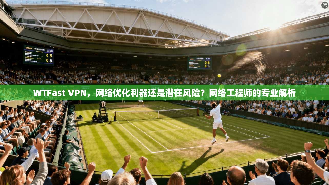 WTFast VPN，网络优化利器还是潜在风险？网络工程师的专业解析