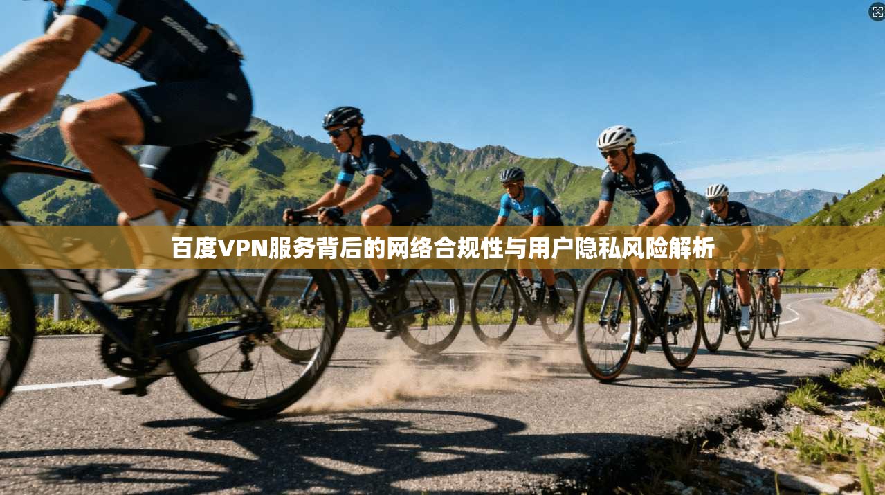 百度VPN服务背后的网络合规性与用户隐私风险解析