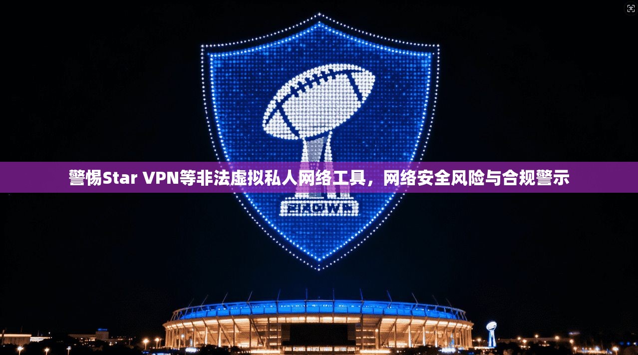 警惕Star VPN等非法虚拟私人网络工具，网络安全风险与合规警示