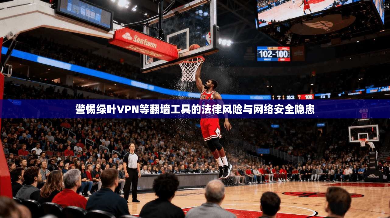 警惕绿叶VPN等翻墙工具的法律风险与网络安全隐患