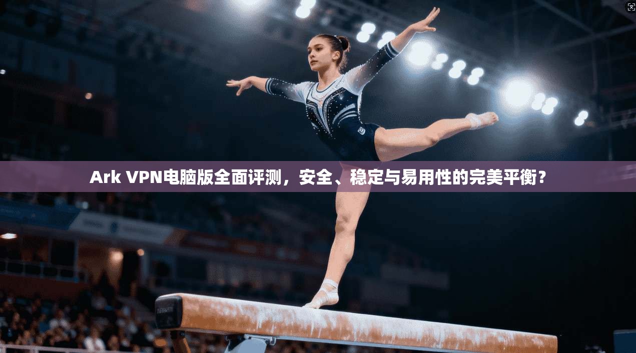 Ark VPN电脑版全面评测，安全、稳定与易用性的完美平衡？