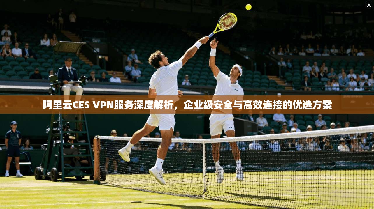 阿里云CES VPN服务深度解析，企业级安全与高效连接的优选方案
