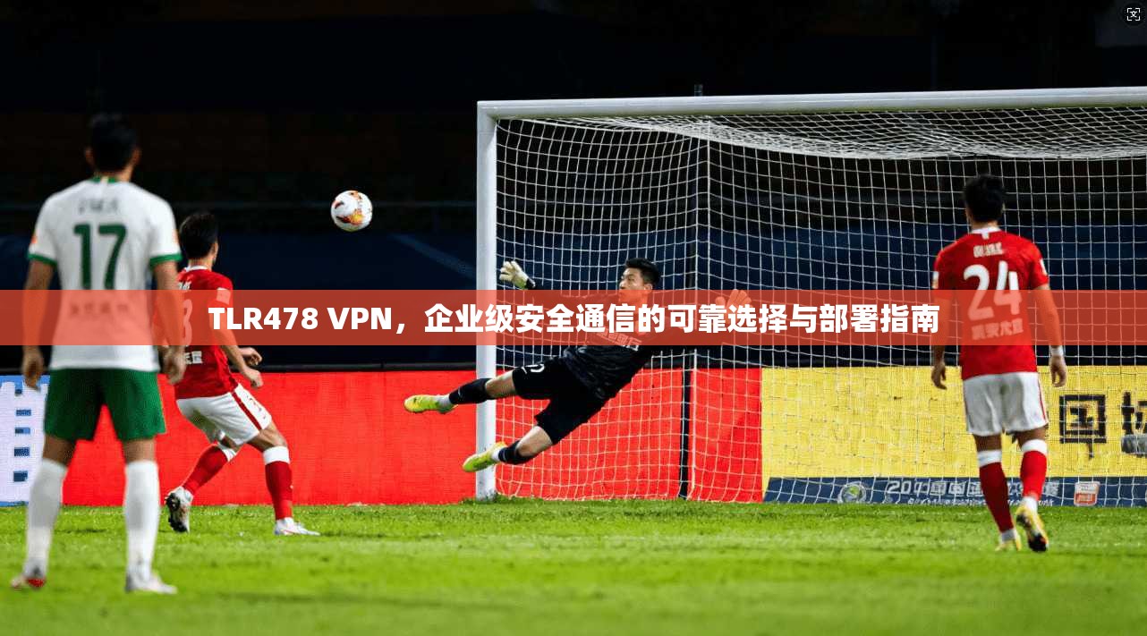 TLR478 VPN,企业级安全通信的可靠选择与部署指南