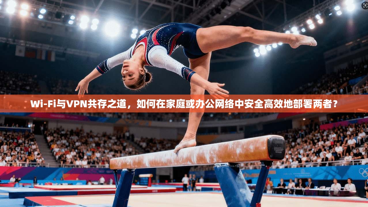 Wi-Fi与VPN共存之道，如何在家庭或办公网络中安全高效地部署两者？
