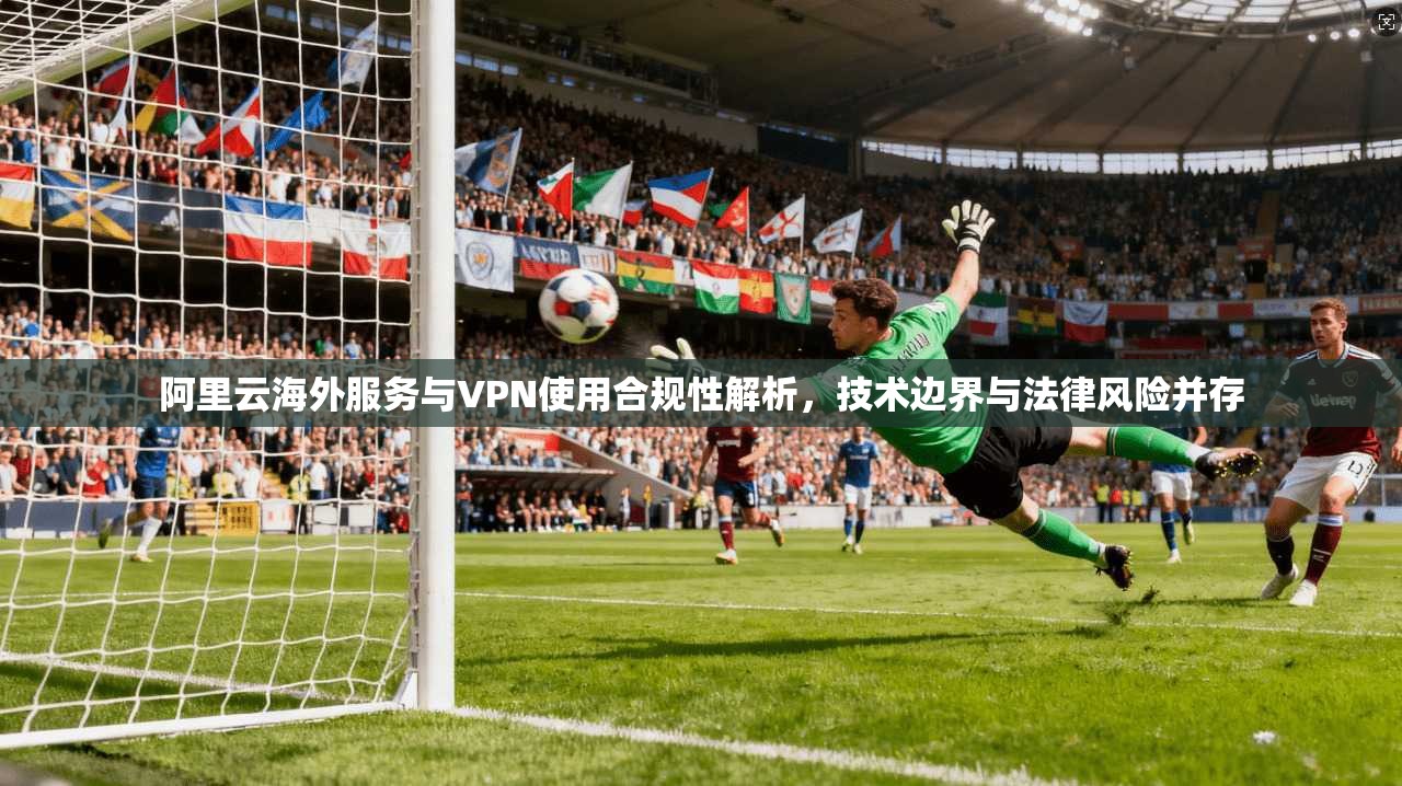 阿里云海外服务与VPN使用合规性解析，技术边界与法律风险并存