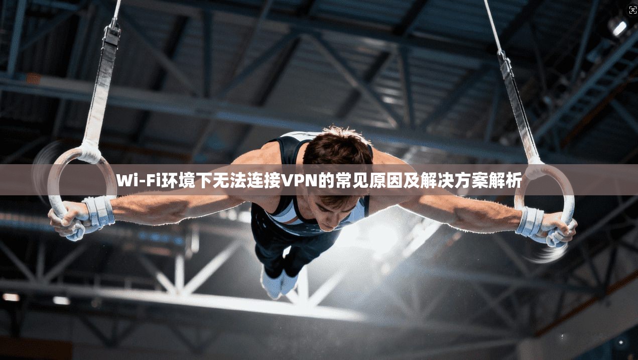 Wi-Fi环境下无法连接VPN的常见原因及解决方案解析