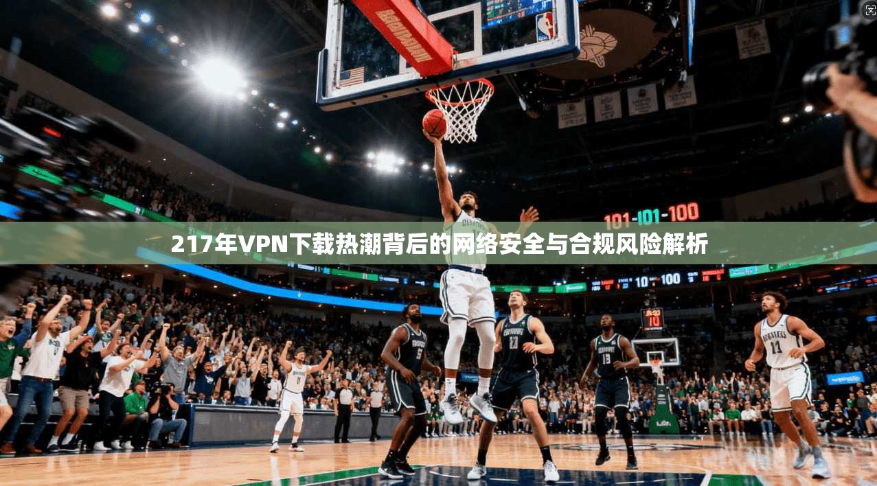 217年VPN下载热潮背后的网络安全与合规风险解析