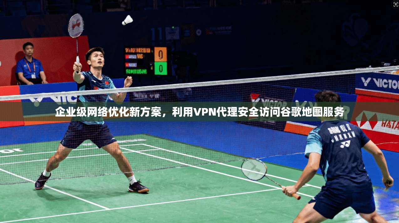 企业级网络优化新方案，利用VPN代理安全访问谷歌地图服务