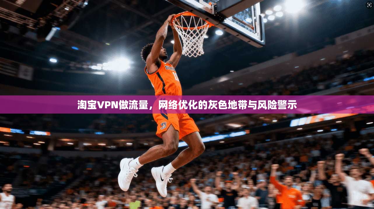 淘宝VPN做流量，网络优化的灰色地带与风险警示