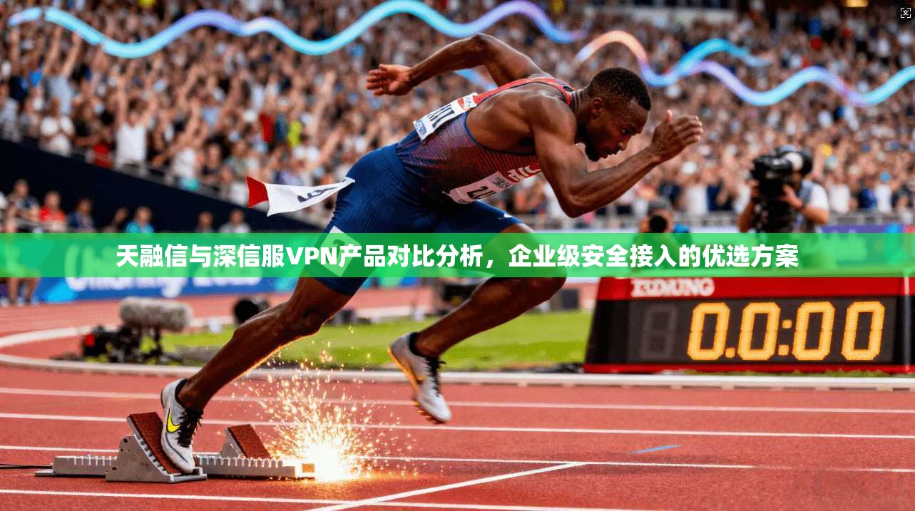 天融信与深信服VPN产品对比分析，企业级安全接入的优选方案