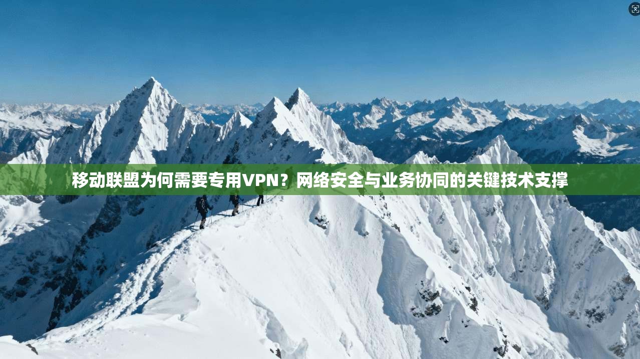 移动联盟为何需要专用VPN？网络安全与业务协同的关键技术支撑