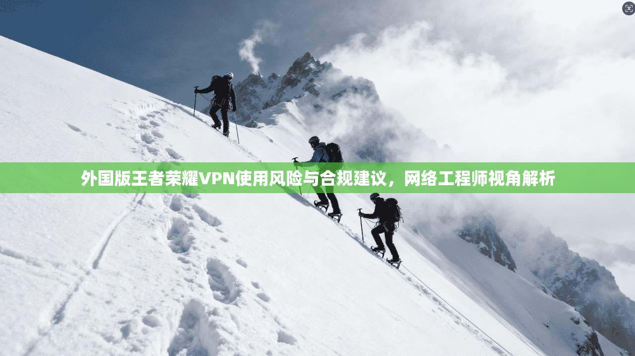 外国版王者荣耀VPN使用风险与合规建议，网络工程师视角解析