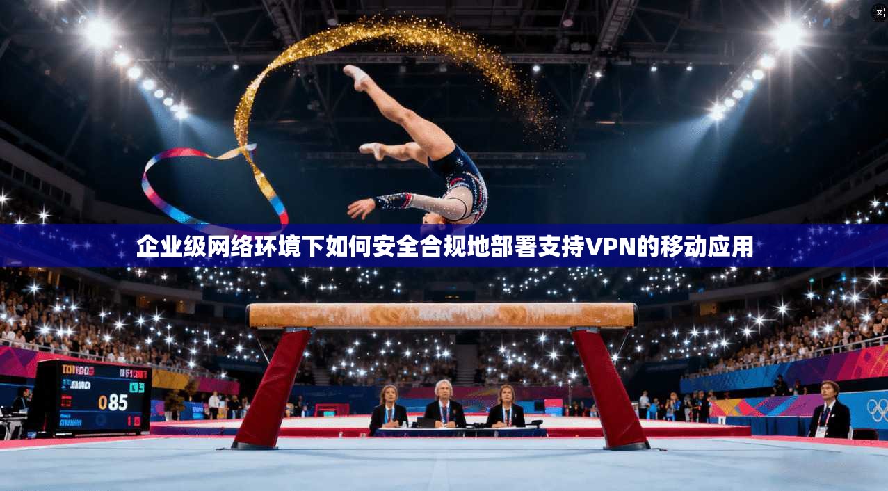 企业级网络环境下如何安全合规地部署支持VPN的移动应用